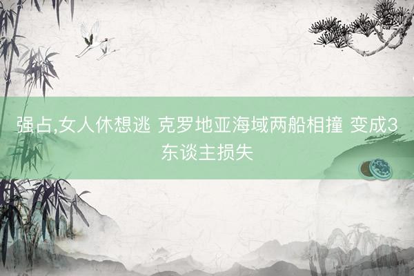 强占，女人休想逃 克罗地亚海域两船相撞 变成3东谈主损失
