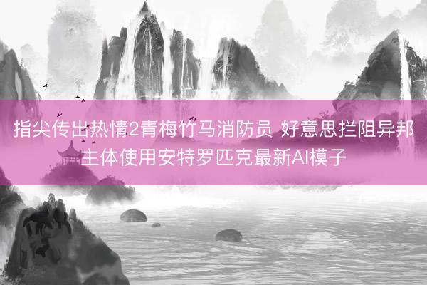 指尖传出热情2青梅竹马消防员 好意思拦阻异邦主体使用安特罗匹克最新AI模子