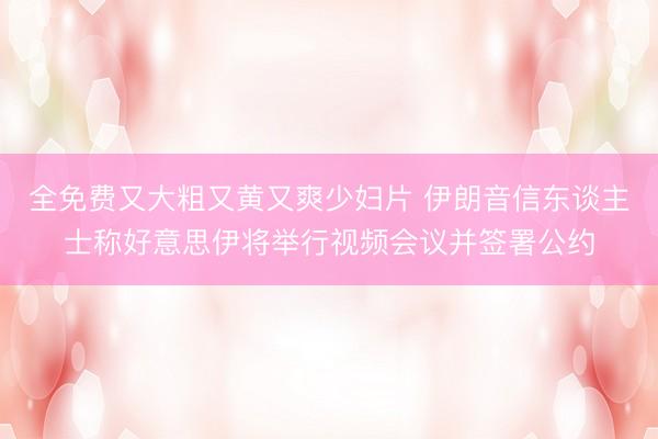 全免费又大粗又黄又爽少妇片 伊朗音信东谈主士称好意思伊将举行视频会议并签署公约