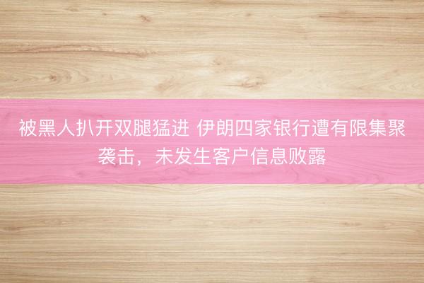 被黑人扒开双腿猛进 伊朗四家银行遭有限集聚袭击，未发生客户信息败露
