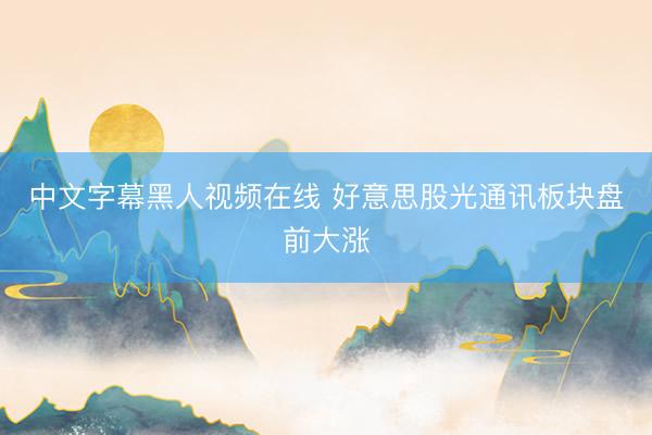 中文字幕黑人视频在线 好意思股光通讯板块盘前大涨