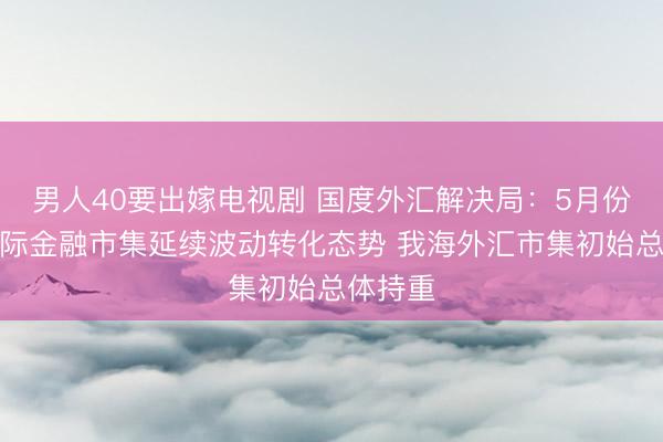 男人40要出嫁电视剧 国度外汇解决局:5月份以来国际金融市集延续波动转化态势 我海外汇市集初始总体持重