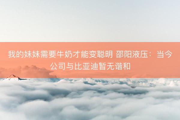我的妹妹需要牛奶才能变聪明 邵阳液压：当今公司与比亚迪暂无谐和