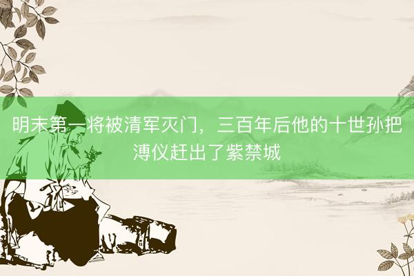 明末第一将被清军灭门，三百年后他的十世孙把溥仪赶出了紫禁城