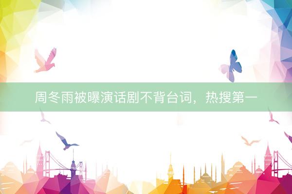 周冬雨被曝演话剧不背台词，热搜第一