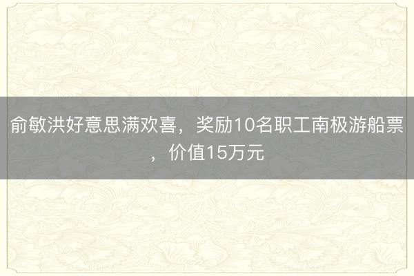 俞敏洪好意思满欢喜，奖励10名职工南极游船票，价值15万元