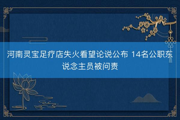 河南灵宝足疗店失火看望论说公布 14名公职东说念主员被问责
