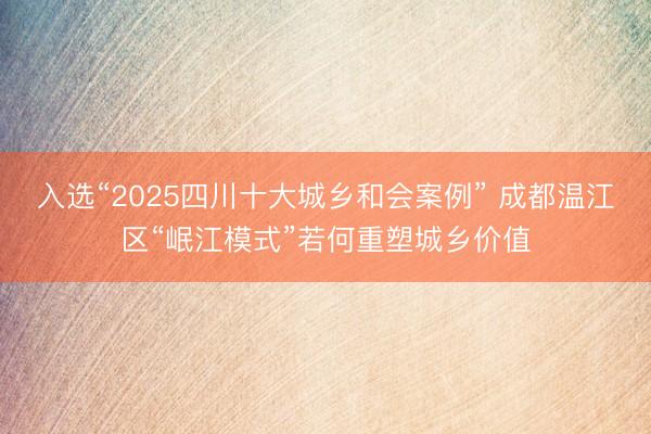 入选“2025四川十大城乡和会案例” 成都温江区“岷江模式”若何重塑城乡价值