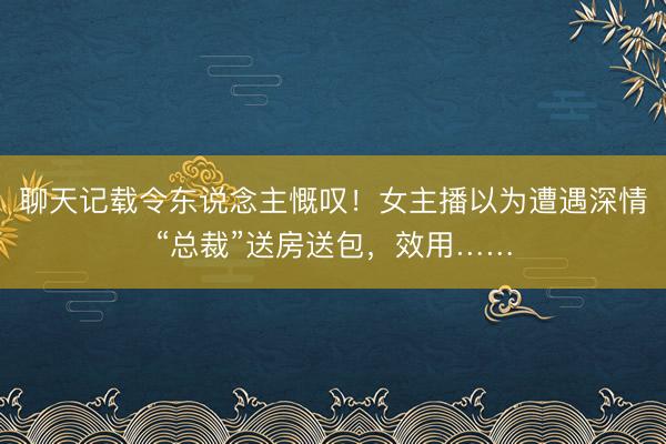 聊天记载令东说念主慨叹！女主播以为遭遇深情“总裁”送房送包，效用……