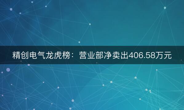 精创电气龙虎榜：营业部净卖出406.58万元