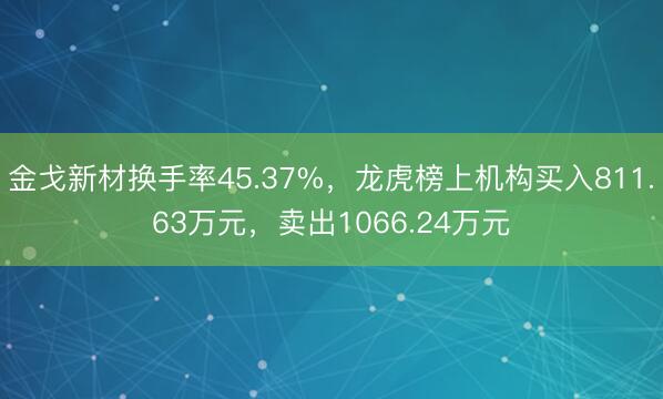 金戈新材换手率45.37%，龙虎榜上机构买入811.63万元，卖出1066.24万元