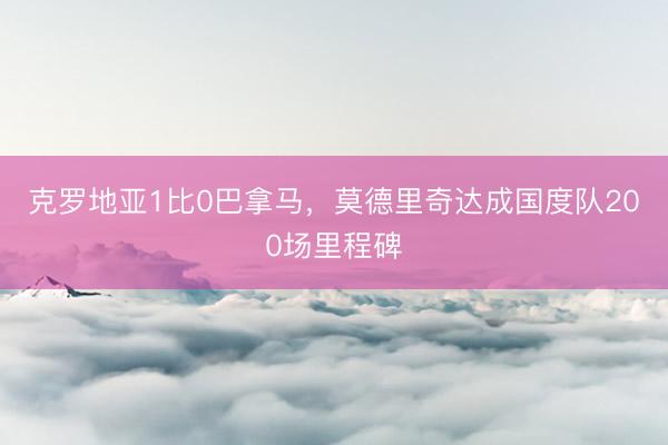 克罗地亚1比0巴拿马，莫德里奇达成国度队200场里程碑