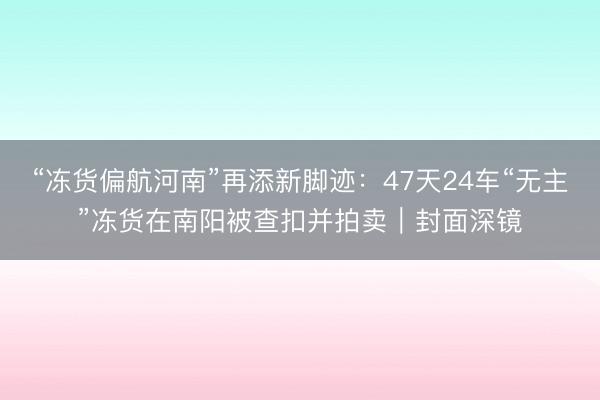 “冻货偏航河南”再添新脚迹：47天24车“无主”冻货在南阳被查扣并拍卖｜封面深镜