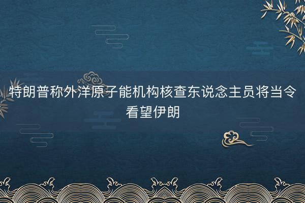 特朗普称外洋原子能机构核查东说念主员将当令看望伊朗