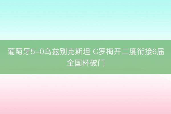 葡萄牙5-0乌兹别克斯坦 C罗梅开二度衔接6届全国杯破门