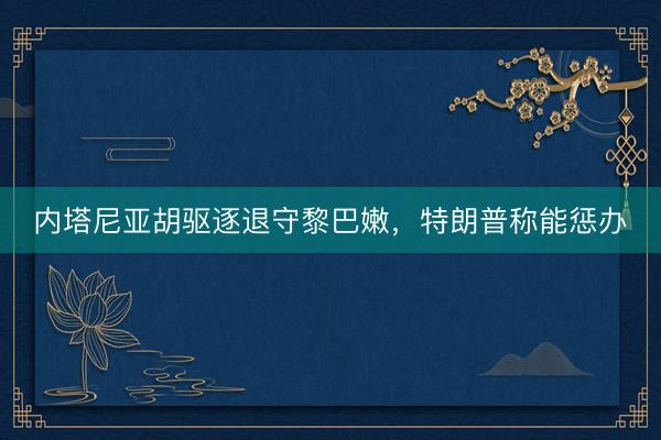 内塔尼亚胡驱逐退守黎巴嫩，特朗普称能惩办